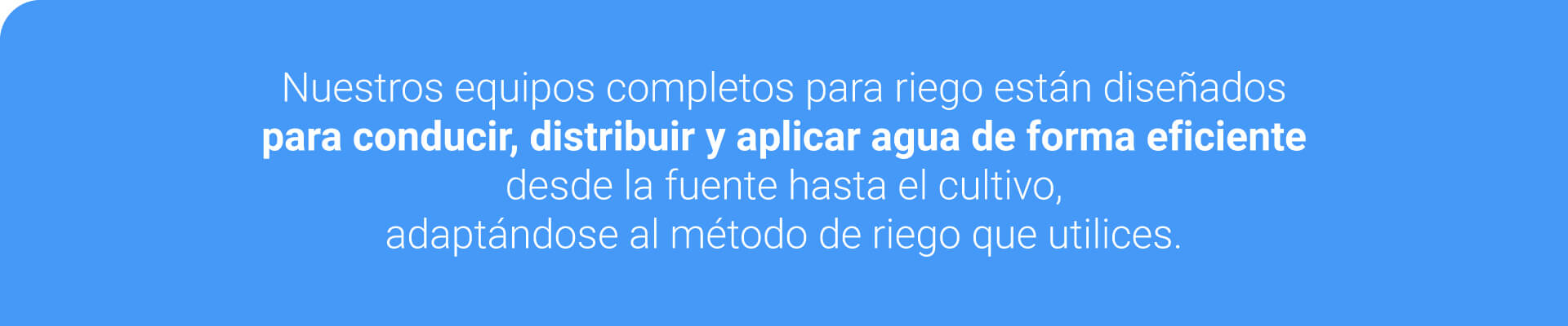 Nuestros equipos completos para riego están diseñados para abastecer, conducir y distribuir agua de forma eficiente desde la fuente hasta el cultivo, adaptándose al método de riego que utilices.